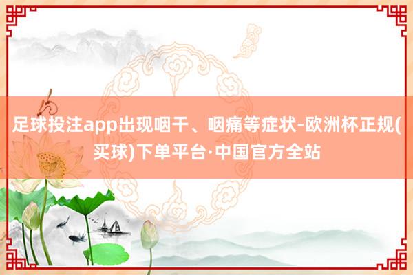 足球投注app出现咽干、咽痛等症状-欧洲杯正规(买球)下单平台·中国官方全站