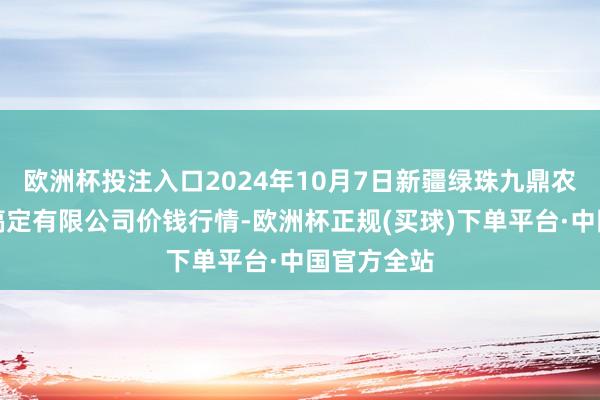 欧洲杯投注入口2024年10月7日新疆绿珠九鼎农居品决议搞定有限公司价钱行情-欧洲杯正规(买球)下单平台·中国官方全站