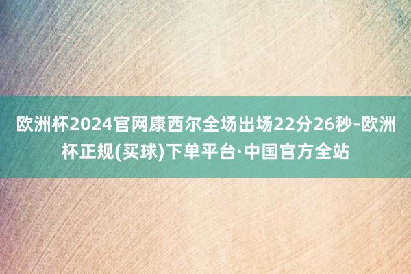 欧洲杯2024官网康西尔全场出场22分26秒-欧洲杯正规(买球)下单平台·中国官方全站