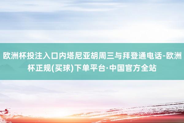 欧洲杯投注入口内塔尼亚胡周三与拜登通电话-欧洲杯正规(买球)下单平台·中国官方全站