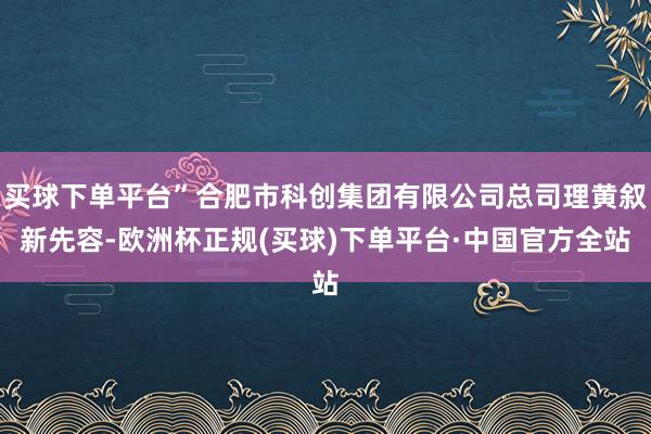 买球下单平台”合肥市科创集团有限公司总司理黄叙新先容-欧洲杯正规(买球)下单平台·中国官方全站