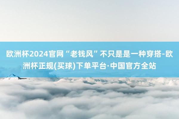 欧洲杯2024官网“老钱风”不只是是一种穿搭-欧洲杯正规(买球)下单平台·中国官方全站