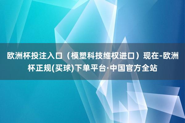 欧洲杯投注入口（模塑科技维权进口）　　现在-欧洲杯正规(买球)下单平台·中国官方全站