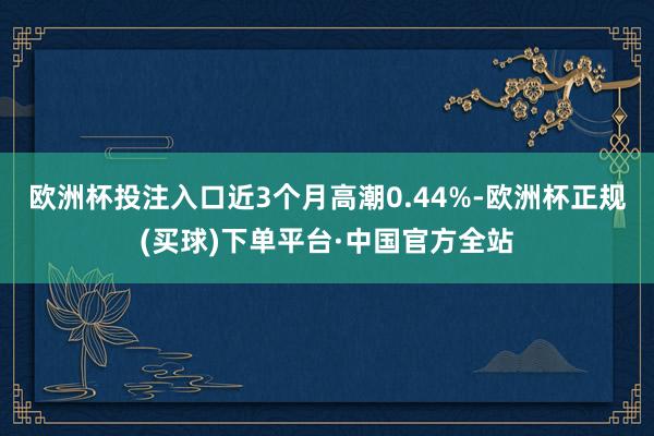 欧洲杯投注入口近3个月高潮0.44%-欧洲杯正规(买球)下单平台·中国官方全站