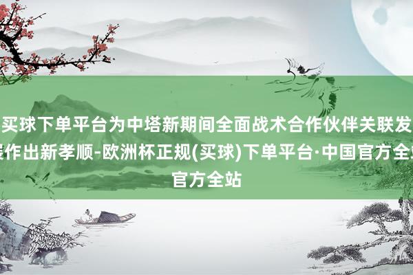 买球下单平台为中塔新期间全面战术合作伙伴关联发展作出新孝顺-欧洲杯正规(买球)下单平台·中国官方全站