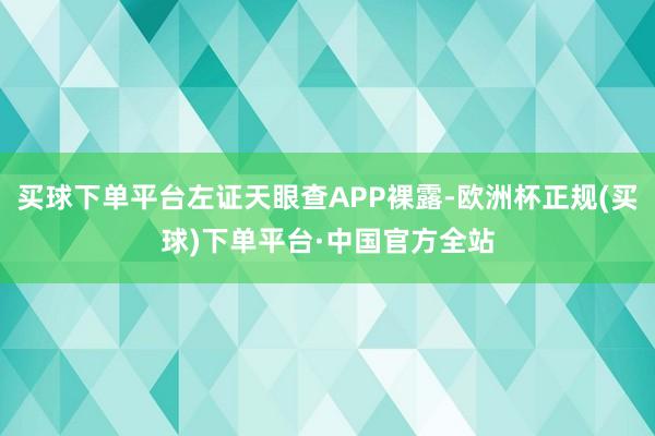 买球下单平台左证天眼查APP裸露-欧洲杯正规(买球)下单平台·中国官方全站