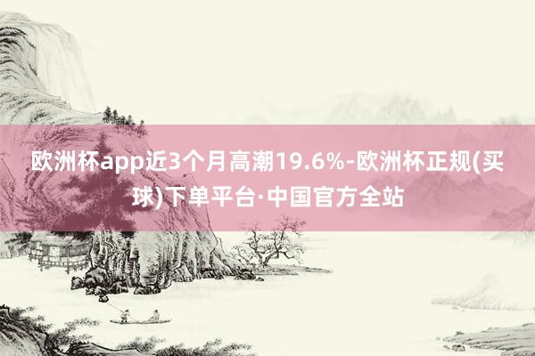 欧洲杯app近3个月高潮19.6%-欧洲杯正规(买球)下单平台·中国官方全站