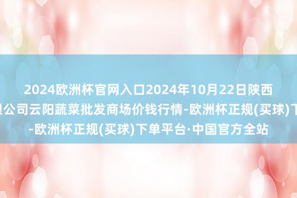 2024欧洲杯官网入口2024年10月22日陕西泾云当代农业股份有限公司云阳蔬菜批发商场价钱行情-欧洲杯正规(买球)下单平台·中国官方全站