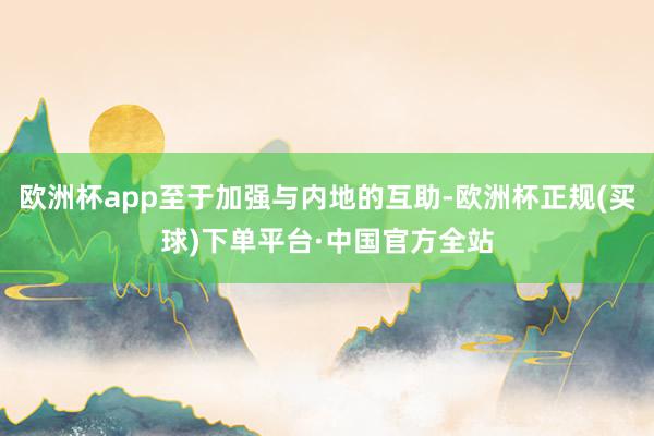 欧洲杯app至于加强与内地的互助-欧洲杯正规(买球)下单平台·中国官方全站