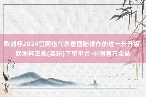 欧洲杯2024官网也代表着团陆续作的进一步升级-欧洲杯正规(买球)下单平台·中国官方全站