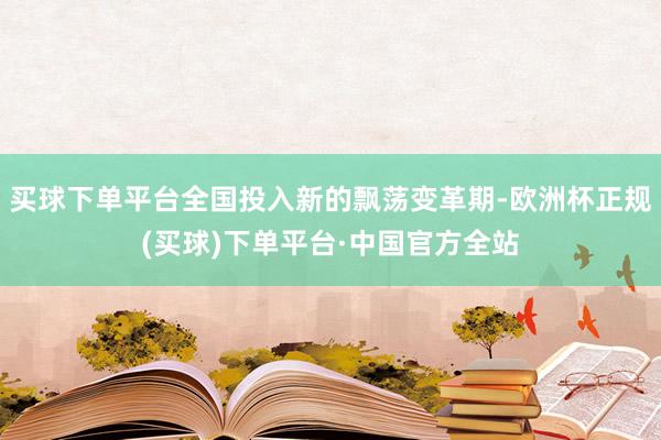 买球下单平台全国投入新的飘荡变革期-欧洲杯正规(买球)下单平台·中国官方全站