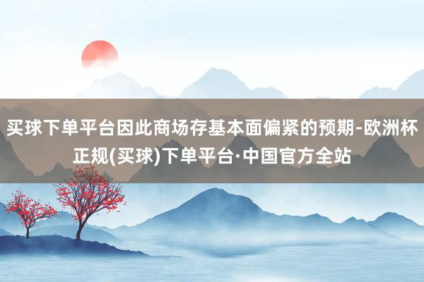 买球下单平台因此商场存基本面偏紧的预期-欧洲杯正规(买球)下单平台·中国官方全站