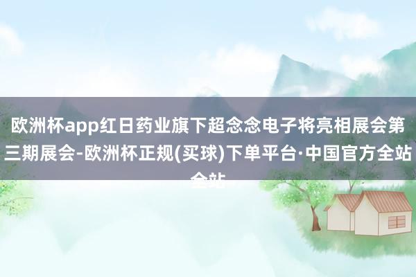 欧洲杯app红日药业旗下超念念电子将亮相展会第三期展会-欧洲杯正规(买球)下单平台·中国官方全站