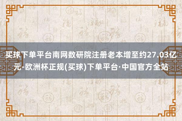 买球下单平台南网数研院注册老本增至约27.03亿元-欧洲杯正规(买球)下单平台·中国官方全站