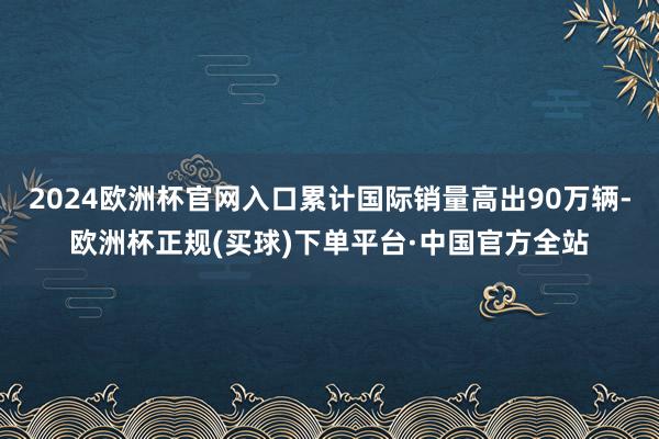 2024欧洲杯官网入口累计国际销量高出90万辆-欧洲杯正规(买球)下单平台·中国官方全站