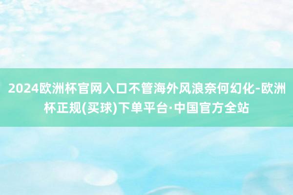 2024欧洲杯官网入口不管海外风浪奈何幻化-欧洲杯正规(买球)下单平台·中国官方全站