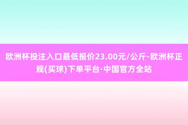 欧洲杯投注入口最低报价23.00元/公斤-欧洲杯正规(买球)下单平台·中国官方全站