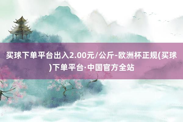 买球下单平台出入2.00元/公斤-欧洲杯正规(买球)下单平台·中国官方全站