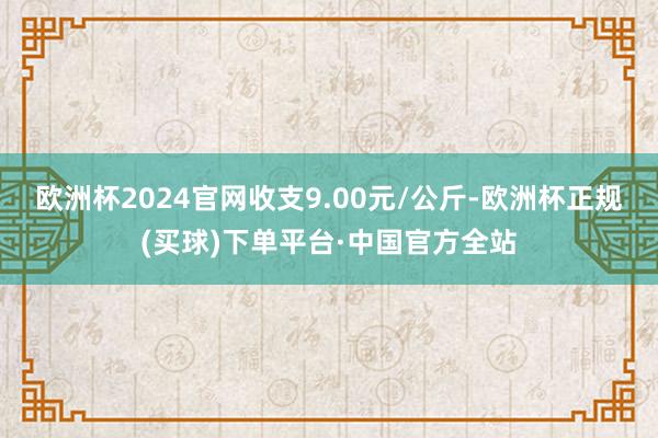 欧洲杯2024官网收支9.00元/公斤-欧洲杯正规(买球)下单平台·中国官方全站