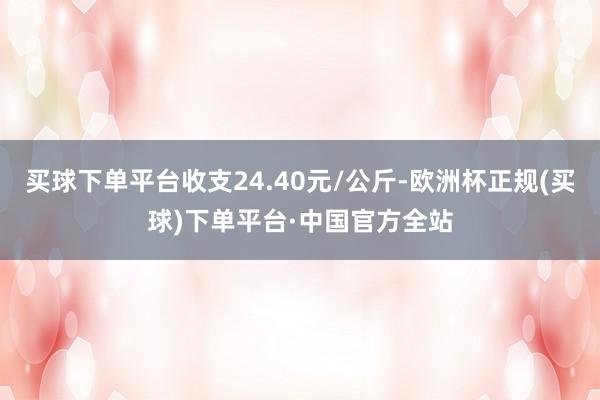 买球下单平台收支24.40元/公斤-欧洲杯正规(买球)下单平台·中国官方全站