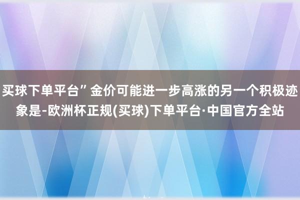 买球下单平台”金价可能进一步高涨的另一个积极迹象是-欧洲杯正规(买球)下单平台·中国官方全站