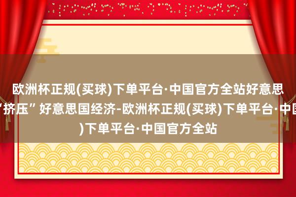 欧洲杯正规(买球)下单平台·中国官方全站好意思联储正在“挤压”好意思国经济-欧洲杯正规(买球)下单平台·中国官方全站