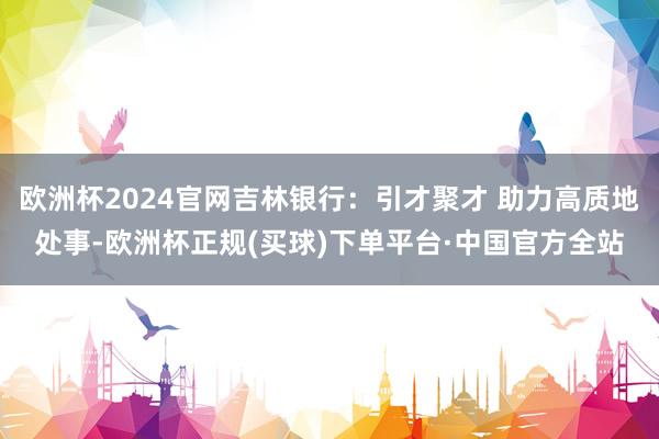 欧洲杯2024官网吉林银行：引才聚才 助力高质地处事-欧洲杯正规(买球)下单平台·中国官方全站