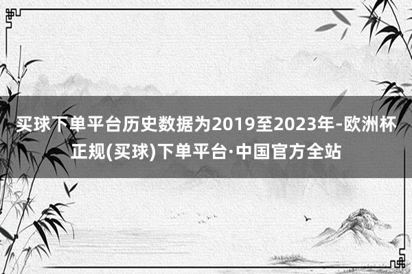 买球下单平台历史数据为2019至2023年-欧洲杯正规(买球)下单平台·中国官方全站