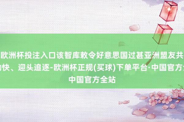 欧洲杯投注入口该智库敕令好意思国过甚亚洲盟友共同勤快、迎头追逐-欧洲杯正规(买球)下单平台·中国官方全站