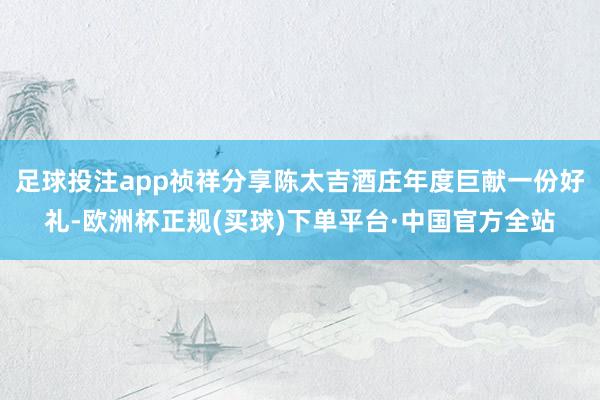 足球投注app祯祥分享陈太吉酒庄年度巨献一份好礼-欧洲杯正规(买球)下单平台·中国官方全站