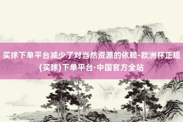 买球下单平台减少了对当然资源的依赖-欧洲杯正规(买球)下单平台·中国官方全站