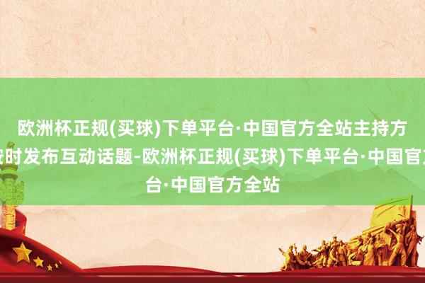 欧洲杯正规(买球)下单平台·中国官方全站主持方通过按时发布互动话题-欧洲杯正规(买球)下单平台·中国官方全站