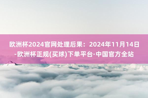 欧洲杯2024官网处理后果：2024年11月14日-欧洲杯正规(买球)下单平台·中国官方全站