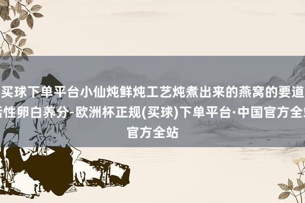 买球下单平台小仙炖鲜炖工艺炖煮出来的燕窝的要道活性卵白养分-欧洲杯正规(买球)下单平台·中国官方全站