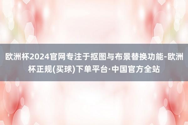 欧洲杯2024官网专注于抠图与布景替换功能-欧洲杯正规(买球)下单平台·中国官方全站