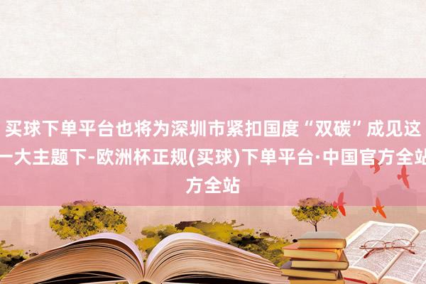 买球下单平台也将为深圳市紧扣国度“双碳”成见这一大主题下-欧洲杯正规(买球)下单平台·中国官方全站