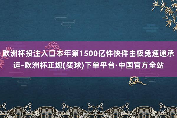 欧洲杯投注入口本年第1500亿件快件由极兔速递承运-欧洲杯正规(买球)下单平台·中国官方全站