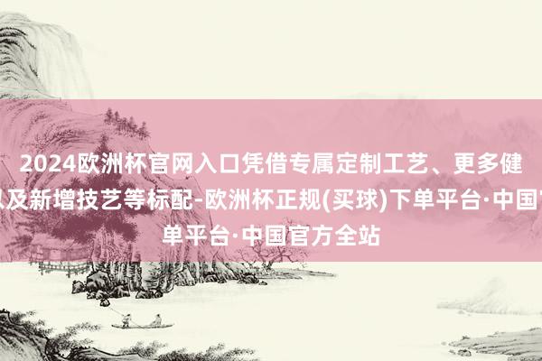 2024欧洲杯官网入口凭借专属定制工艺、更多健康成立以及新增技艺等标配-欧洲杯正规(买球)下单平台·中国官方全站