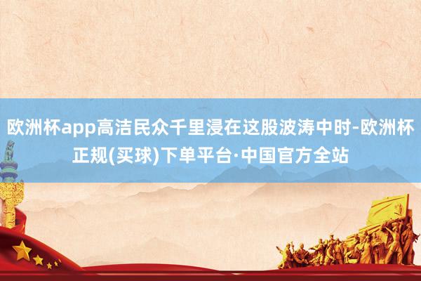 欧洲杯app高洁民众千里浸在这股波涛中时-欧洲杯正规(买球)下单平台·中国官方全站