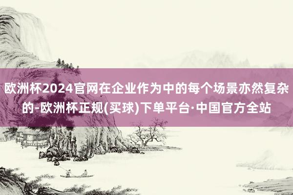 欧洲杯2024官网在企业作为中的每个场景亦然复杂的-欧洲杯正规(买球)下单平台·中国官方全站