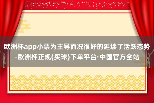 欧洲杯app小票为主导而况很好的延续了活跃态势-欧洲杯正规(买球)下单平台·中国官方全站