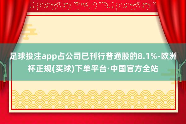 足球投注app占公司已刊行普通股的8.1%-欧洲杯正规(买球)下单平台·中国官方全站