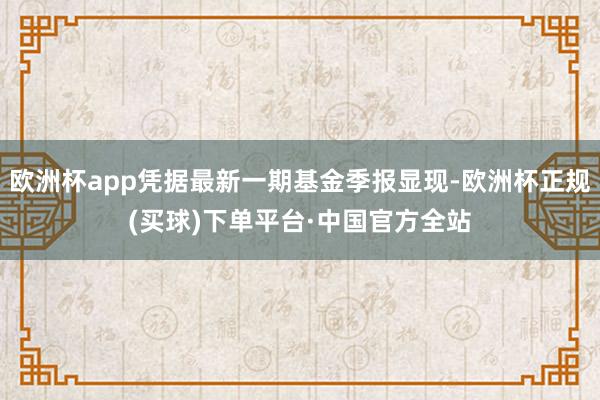 欧洲杯app凭据最新一期基金季报显现-欧洲杯正规(买球)下单平台·中国官方全站