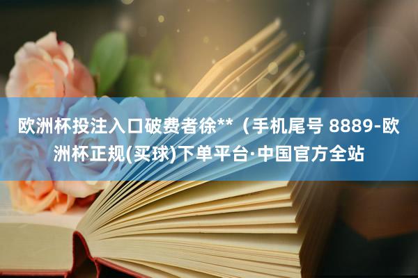 欧洲杯投注入口破费者徐**（手机尾号 8889-欧洲杯正规(买球)下单平台·中国官方全站