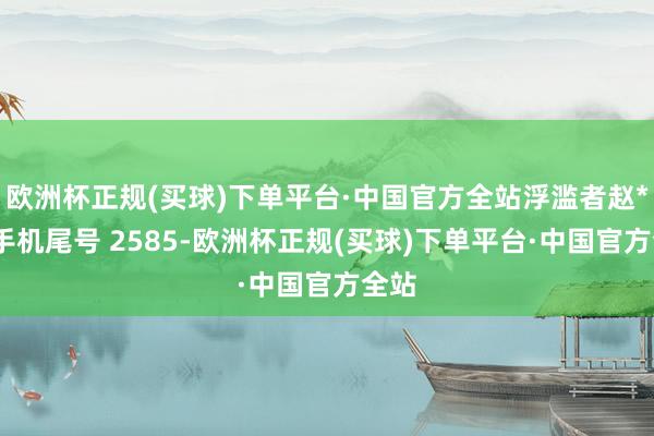 欧洲杯正规(买球)下单平台·中国官方全站浮滥者赵**（手机尾号 2585-欧洲杯正规(买球)下单平台·中国官方全站