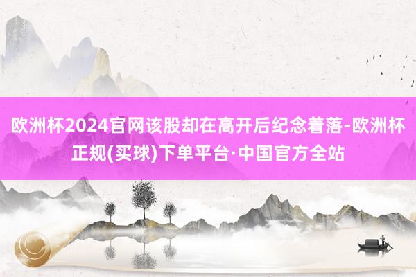 欧洲杯2024官网该股却在高开后纪念着落-欧洲杯正规(买球)下单平台·中国官方全站