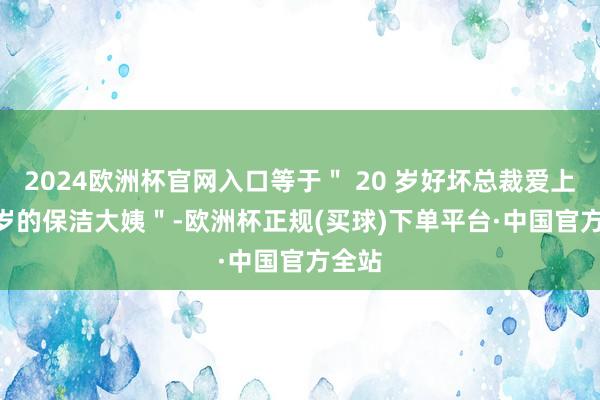 2024欧洲杯官网入口等于＂ 20 岁好坏总裁爱上 50 岁的保洁大姨＂-欧洲杯正规(买球)下单平台·中国官方全站