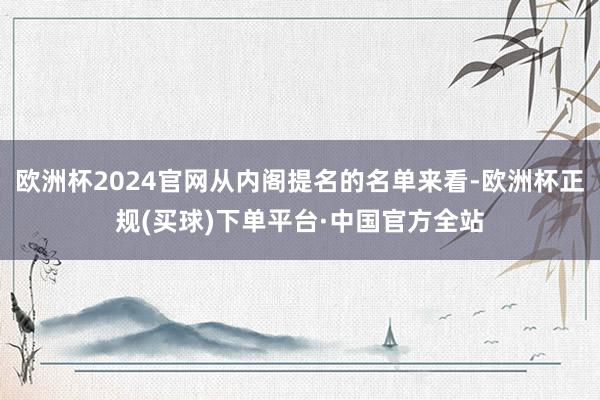 欧洲杯2024官网从内阁提名的名单来看-欧洲杯正规(买球)下单平台·中国官方全站