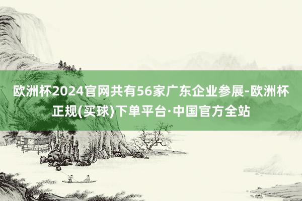 欧洲杯2024官网共有56家广东企业参展-欧洲杯正规(买球)下单平台·中国官方全站