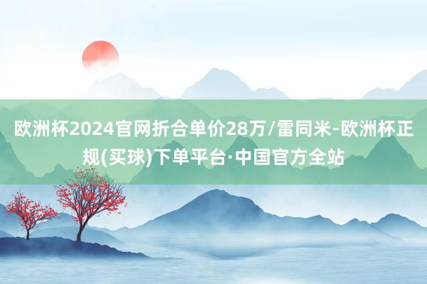 欧洲杯2024官网折合单价28万/雷同米-欧洲杯正规(买球)下单平台·中国官方全站